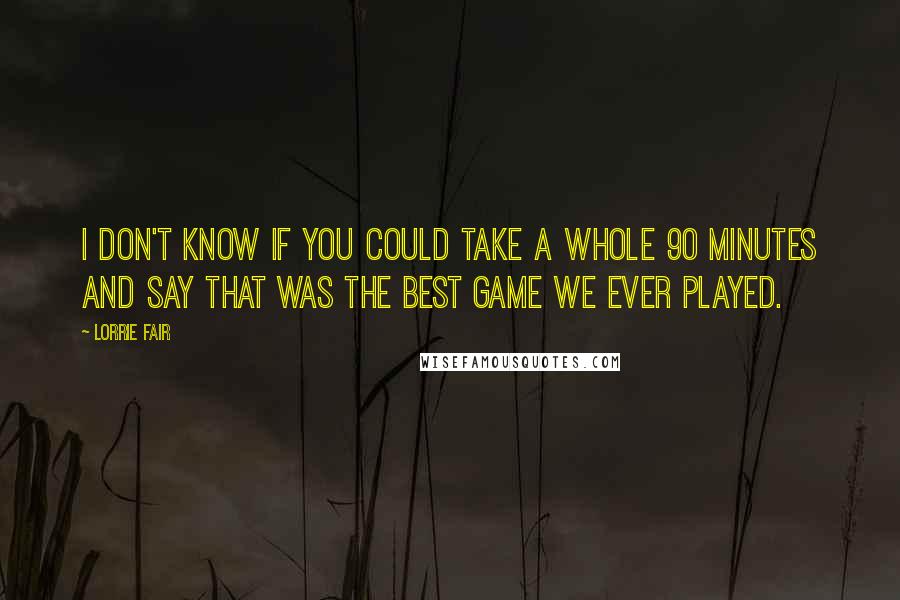 Lorrie Fair Quotes: I don't know if you could take a whole 90 minutes and say that was the best game we ever played.