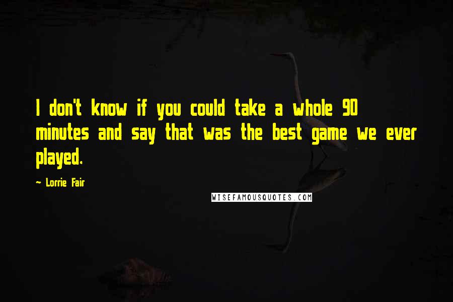 Lorrie Fair Quotes: I don't know if you could take a whole 90 minutes and say that was the best game we ever played.