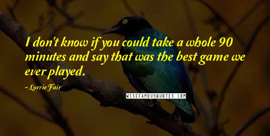 Lorrie Fair Quotes: I don't know if you could take a whole 90 minutes and say that was the best game we ever played.