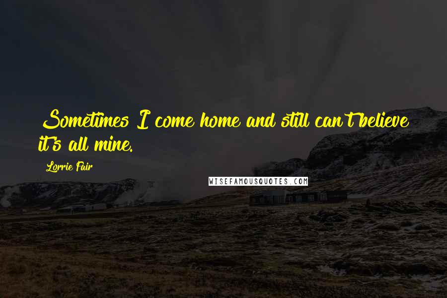 Lorrie Fair Quotes: Sometimes I come home and still can't believe it's all mine.