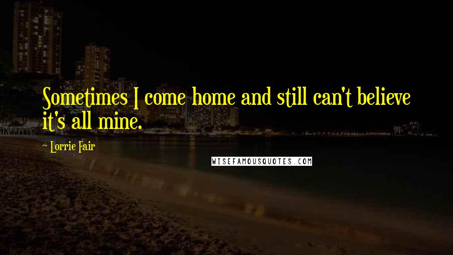 Lorrie Fair Quotes: Sometimes I come home and still can't believe it's all mine.