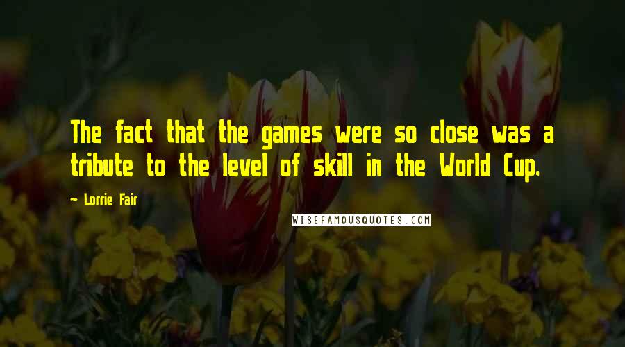 Lorrie Fair Quotes: The fact that the games were so close was a tribute to the level of skill in the World Cup.