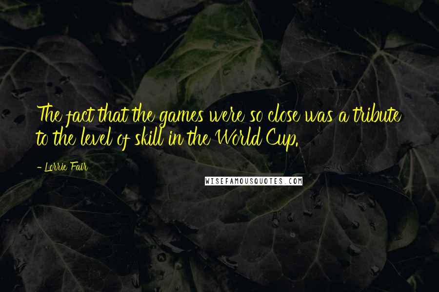 Lorrie Fair Quotes: The fact that the games were so close was a tribute to the level of skill in the World Cup.