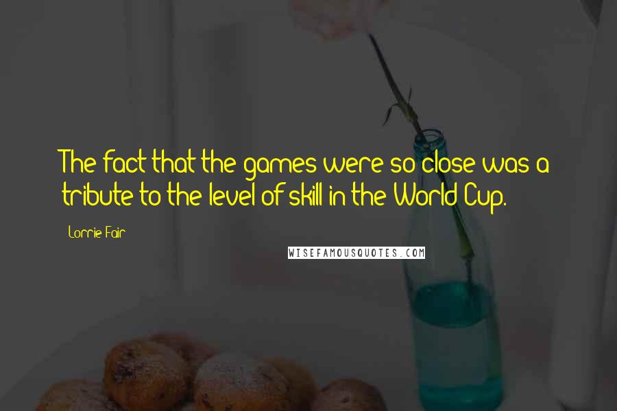 Lorrie Fair Quotes: The fact that the games were so close was a tribute to the level of skill in the World Cup.