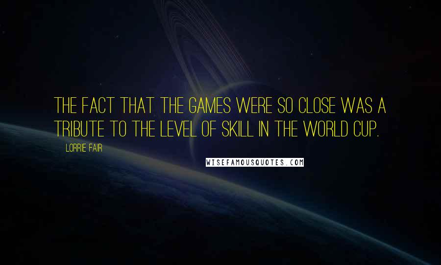 Lorrie Fair Quotes: The fact that the games were so close was a tribute to the level of skill in the World Cup.