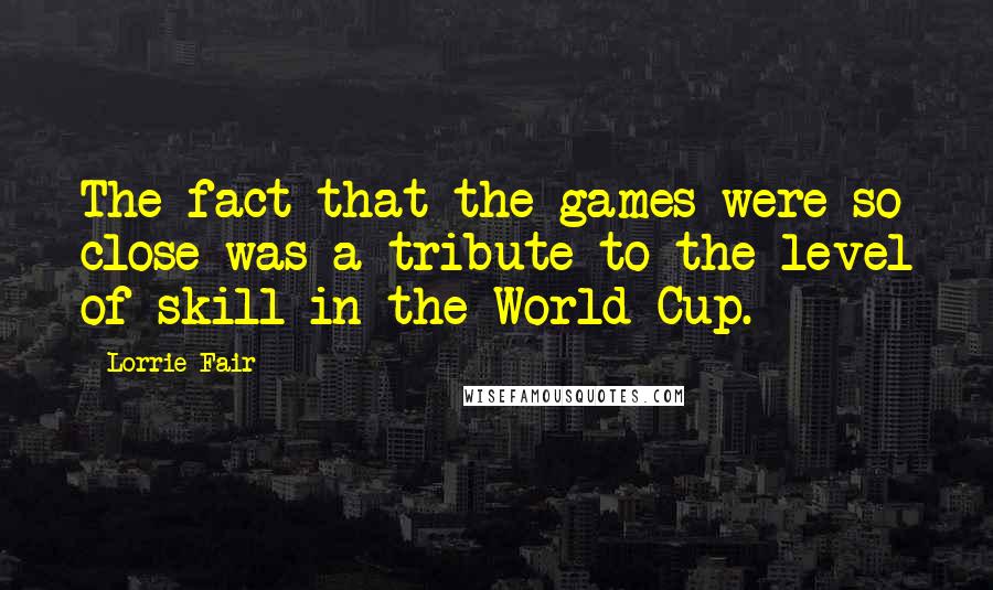 Lorrie Fair Quotes: The fact that the games were so close was a tribute to the level of skill in the World Cup.