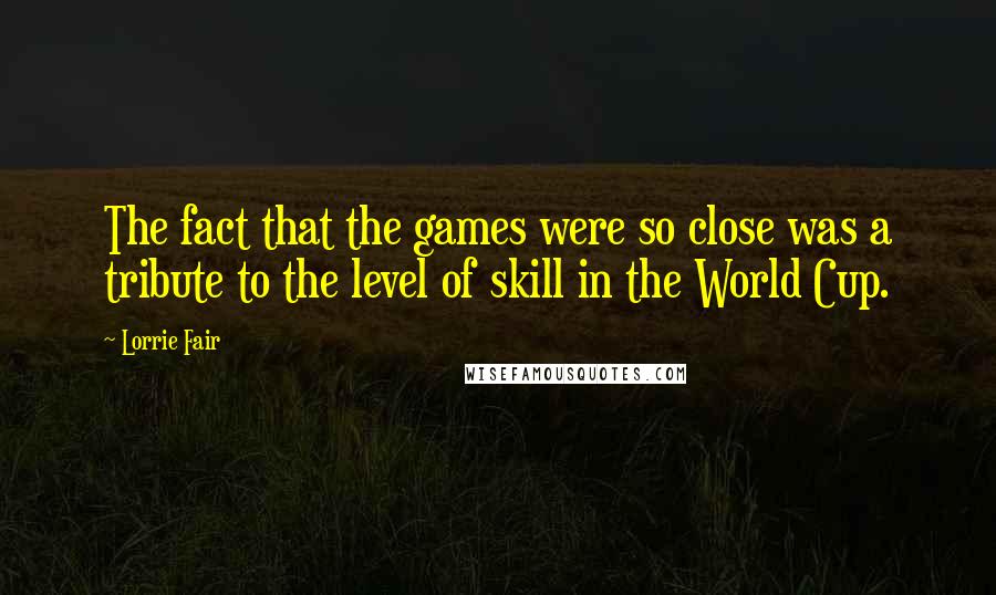 Lorrie Fair Quotes: The fact that the games were so close was a tribute to the level of skill in the World Cup.