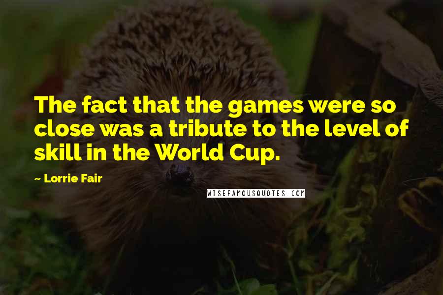 Lorrie Fair Quotes: The fact that the games were so close was a tribute to the level of skill in the World Cup.