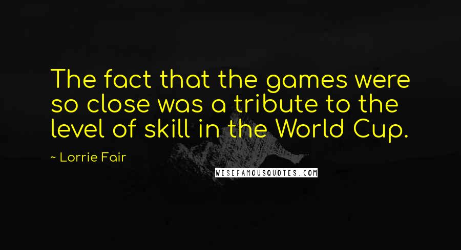 Lorrie Fair Quotes: The fact that the games were so close was a tribute to the level of skill in the World Cup.