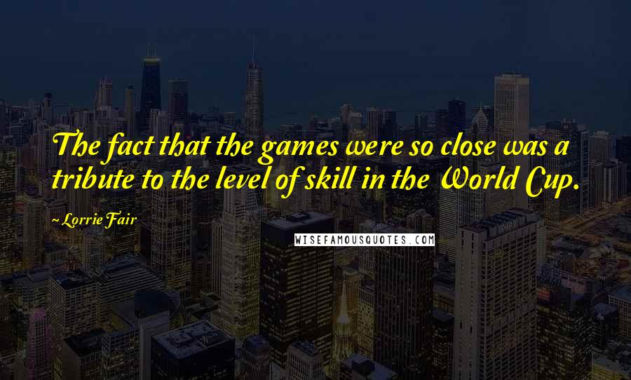 Lorrie Fair Quotes: The fact that the games were so close was a tribute to the level of skill in the World Cup.