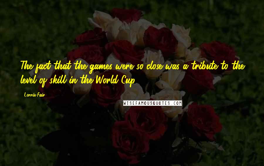 Lorrie Fair Quotes: The fact that the games were so close was a tribute to the level of skill in the World Cup.