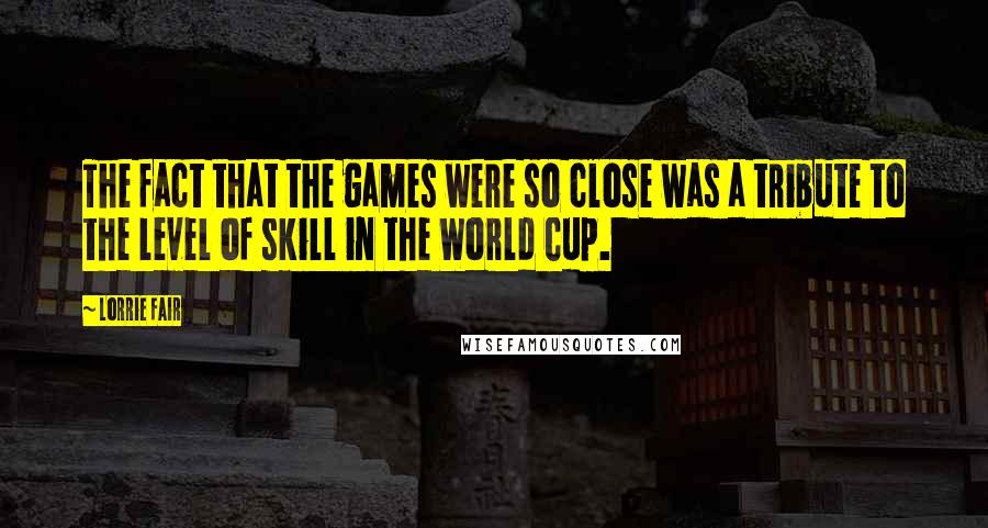 Lorrie Fair Quotes: The fact that the games were so close was a tribute to the level of skill in the World Cup.