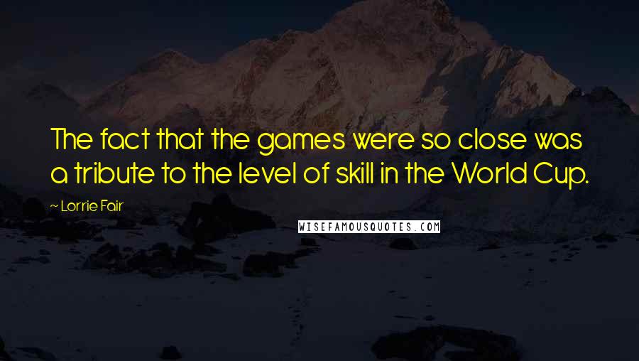 Lorrie Fair Quotes: The fact that the games were so close was a tribute to the level of skill in the World Cup.
