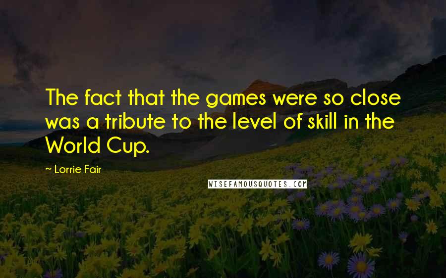 Lorrie Fair Quotes: The fact that the games were so close was a tribute to the level of skill in the World Cup.