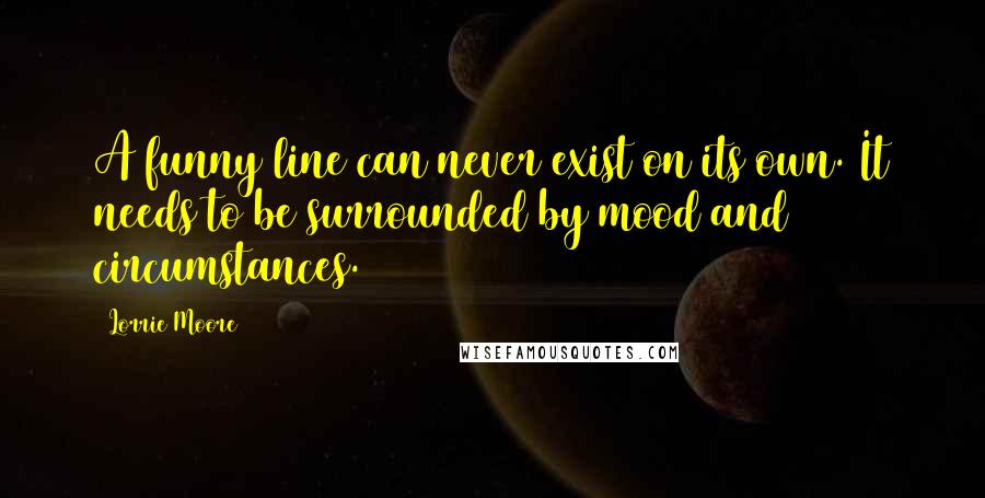 Lorrie Moore Quotes: A funny line can never exist on its own. It needs to be surrounded by mood and circumstances.