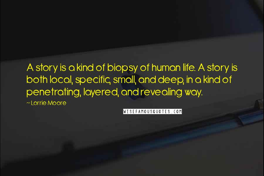 Lorrie Moore Quotes: A story is a kind of biopsy of human life. A story is both local, specific, small, and deep, in a kind of penetrating, layered, and revealing way.