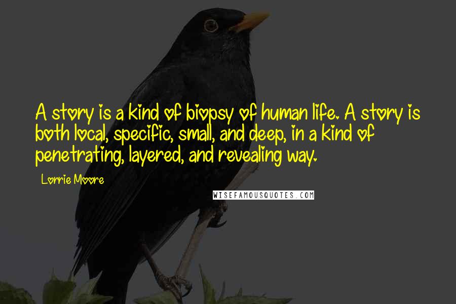 Lorrie Moore Quotes: A story is a kind of biopsy of human life. A story is both local, specific, small, and deep, in a kind of penetrating, layered, and revealing way.