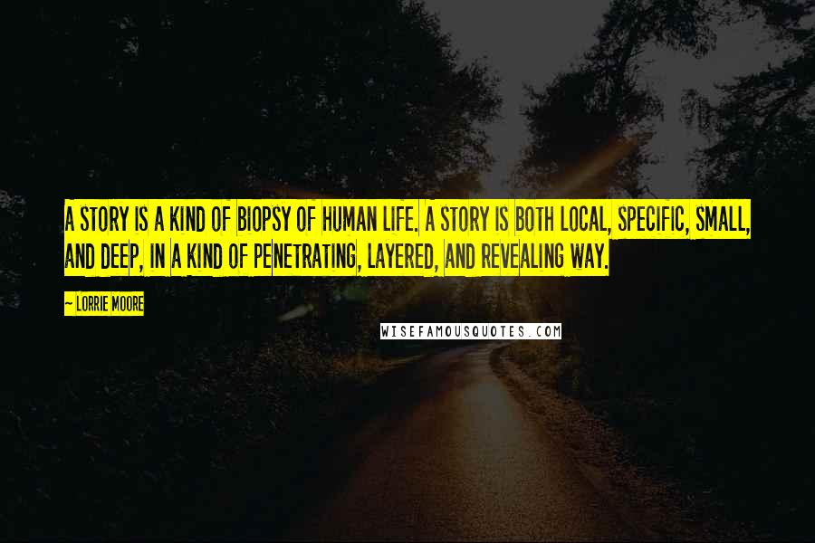 Lorrie Moore Quotes: A story is a kind of biopsy of human life. A story is both local, specific, small, and deep, in a kind of penetrating, layered, and revealing way.