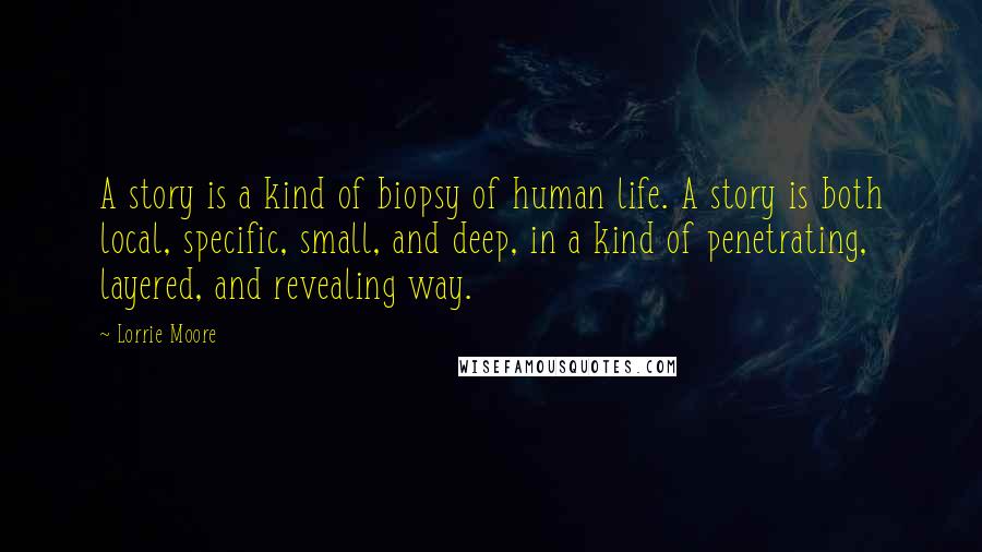 Lorrie Moore Quotes: A story is a kind of biopsy of human life. A story is both local, specific, small, and deep, in a kind of penetrating, layered, and revealing way.