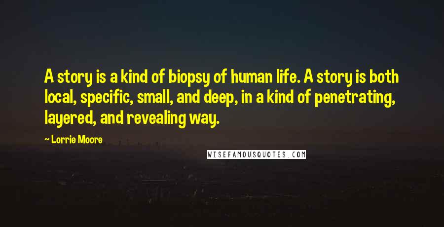 Lorrie Moore Quotes: A story is a kind of biopsy of human life. A story is both local, specific, small, and deep, in a kind of penetrating, layered, and revealing way.