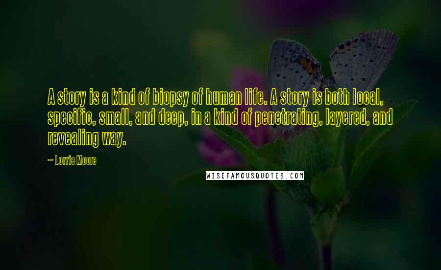 Lorrie Moore Quotes: A story is a kind of biopsy of human life. A story is both local, specific, small, and deep, in a kind of penetrating, layered, and revealing way.