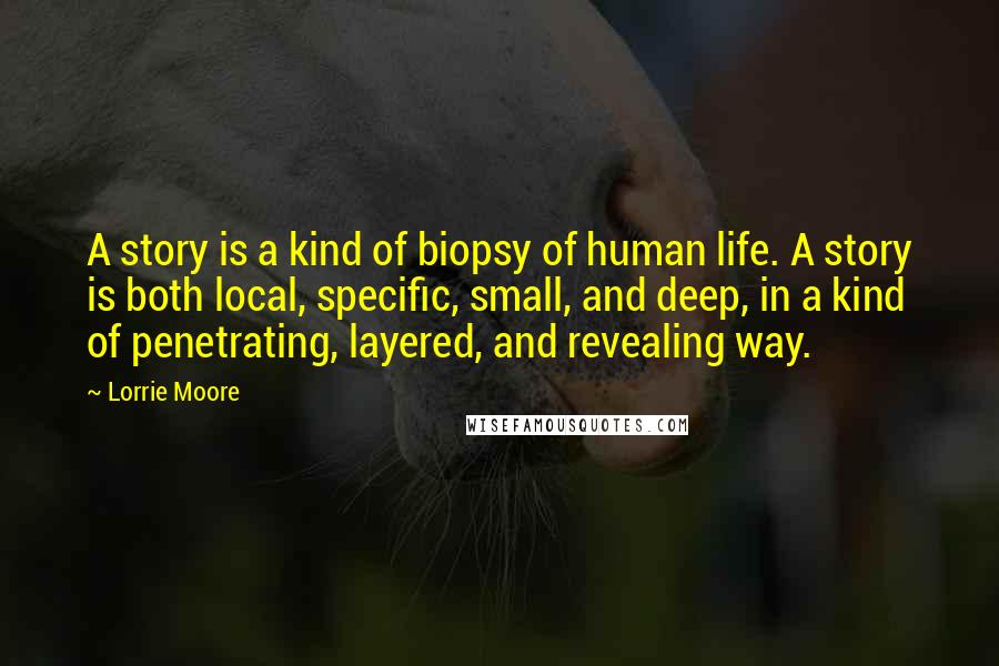 Lorrie Moore Quotes: A story is a kind of biopsy of human life. A story is both local, specific, small, and deep, in a kind of penetrating, layered, and revealing way.