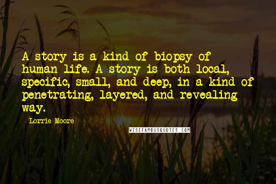 Lorrie Moore Quotes: A story is a kind of biopsy of human life. A story is both local, specific, small, and deep, in a kind of penetrating, layered, and revealing way.