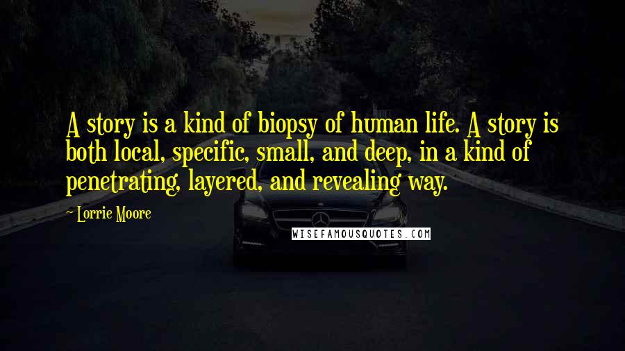 Lorrie Moore Quotes: A story is a kind of biopsy of human life. A story is both local, specific, small, and deep, in a kind of penetrating, layered, and revealing way.