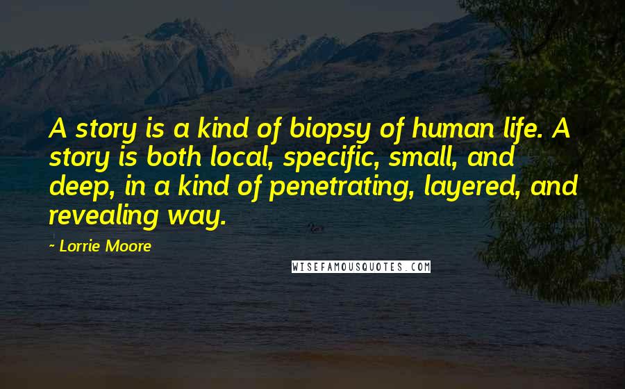 Lorrie Moore Quotes: A story is a kind of biopsy of human life. A story is both local, specific, small, and deep, in a kind of penetrating, layered, and revealing way.