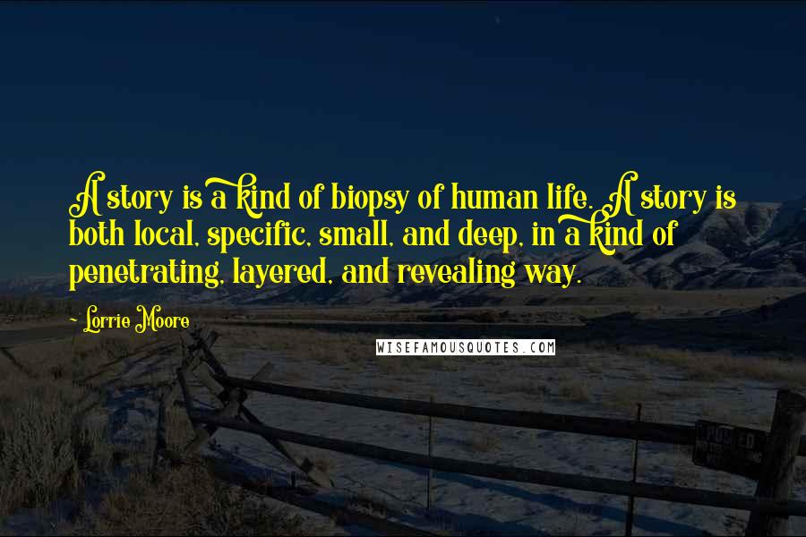Lorrie Moore Quotes: A story is a kind of biopsy of human life. A story is both local, specific, small, and deep, in a kind of penetrating, layered, and revealing way.