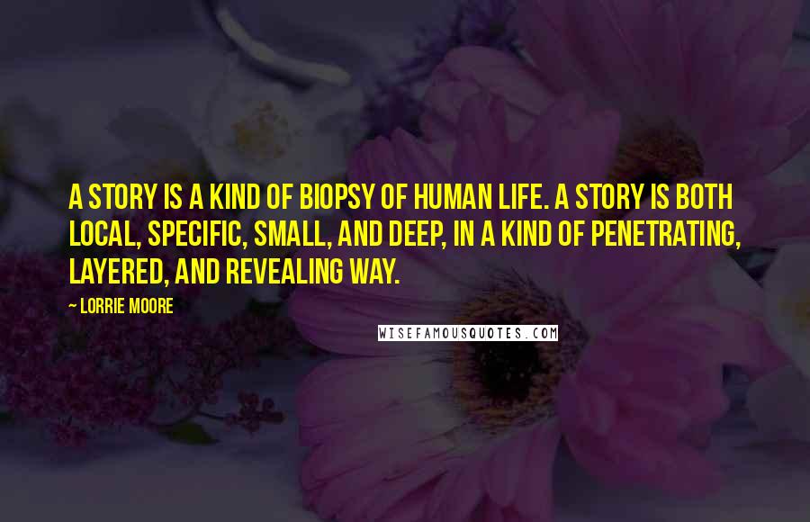 Lorrie Moore Quotes: A story is a kind of biopsy of human life. A story is both local, specific, small, and deep, in a kind of penetrating, layered, and revealing way.