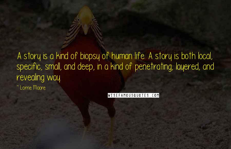 Lorrie Moore Quotes: A story is a kind of biopsy of human life. A story is both local, specific, small, and deep, in a kind of penetrating, layered, and revealing way.