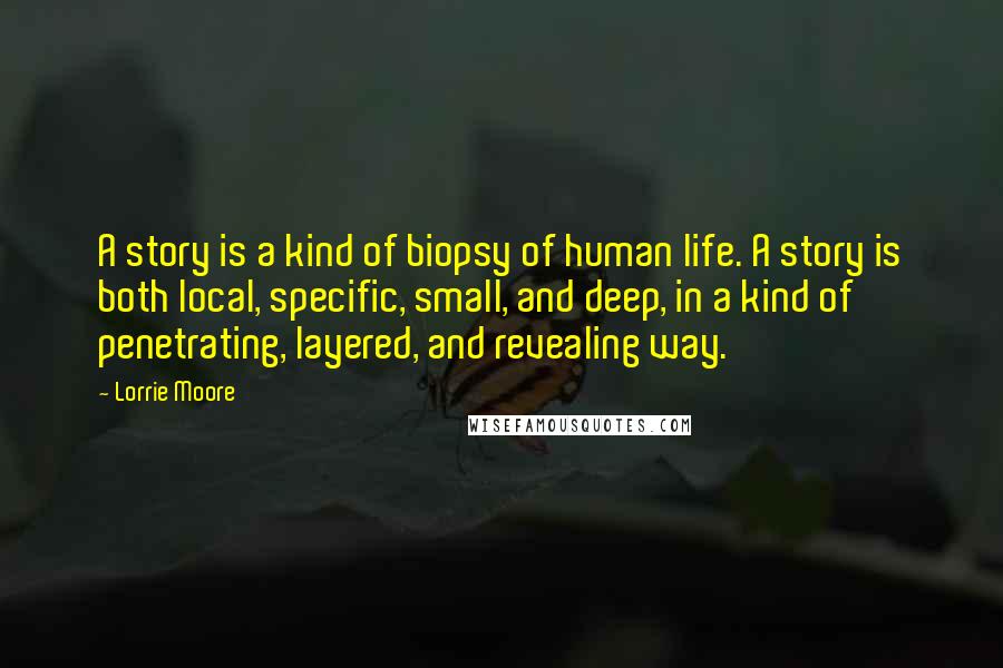 Lorrie Moore Quotes: A story is a kind of biopsy of human life. A story is both local, specific, small, and deep, in a kind of penetrating, layered, and revealing way.