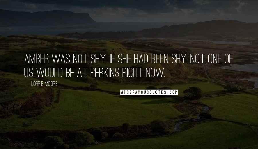 Lorrie Moore Quotes: Amber was not shy. If she had been shy, not one of us would be at Perkins right now.