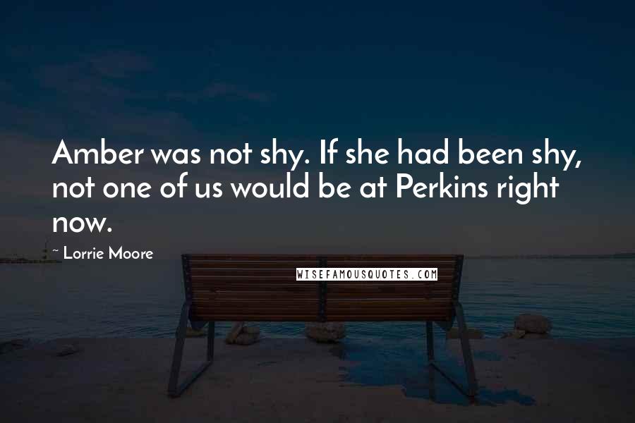 Lorrie Moore Quotes: Amber was not shy. If she had been shy, not one of us would be at Perkins right now.