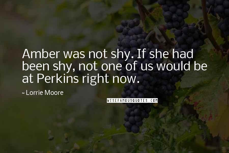 Lorrie Moore Quotes: Amber was not shy. If she had been shy, not one of us would be at Perkins right now.