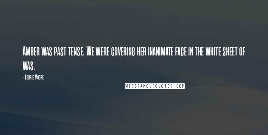 Lorrie Moore Quotes: Amber was past tense. We were covering her inanimate face in the white sheet of was.