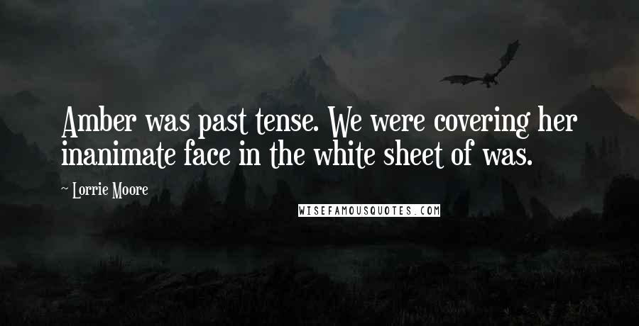 Lorrie Moore Quotes: Amber was past tense. We were covering her inanimate face in the white sheet of was.