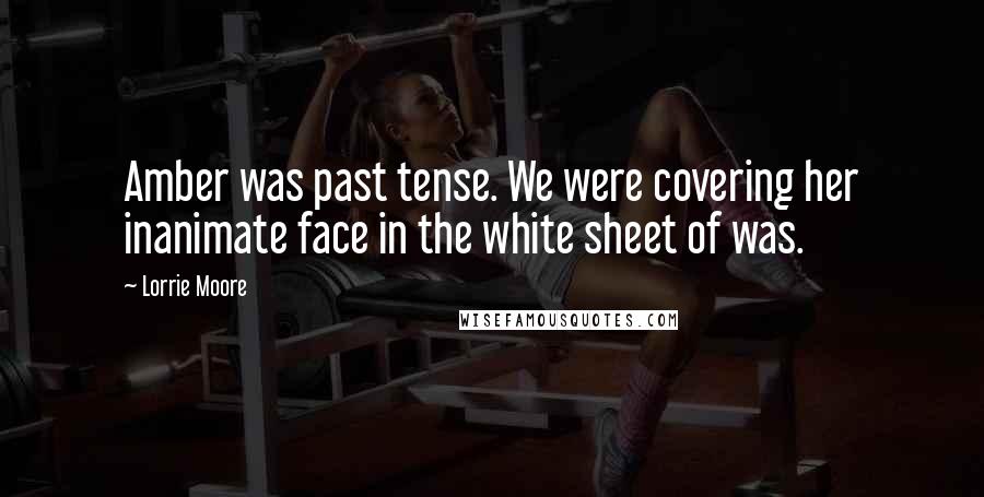 Lorrie Moore Quotes: Amber was past tense. We were covering her inanimate face in the white sheet of was.