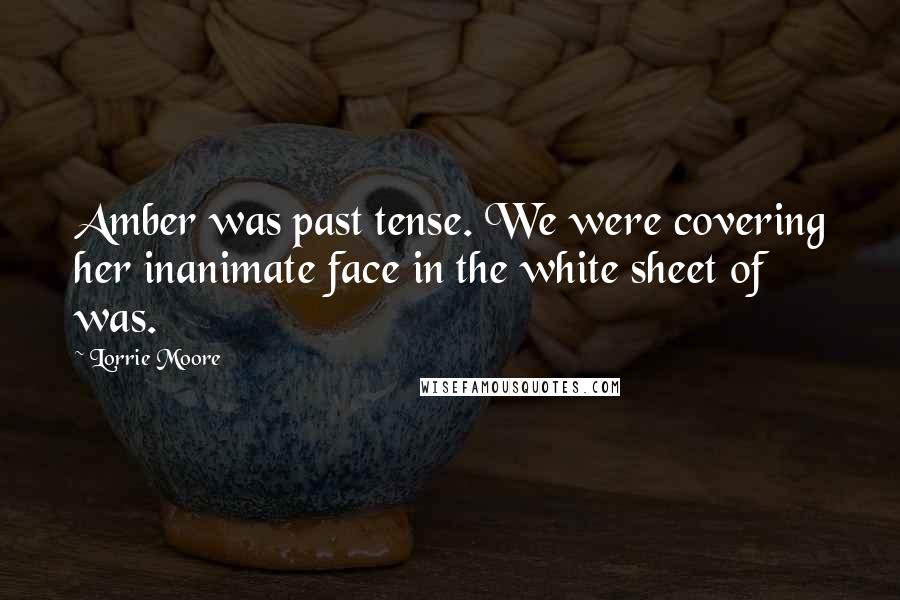 Lorrie Moore Quotes: Amber was past tense. We were covering her inanimate face in the white sheet of was.