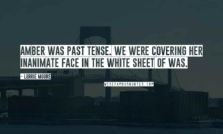 Lorrie Moore Quotes: Amber was past tense. We were covering her inanimate face in the white sheet of was.