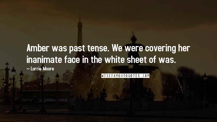 Lorrie Moore Quotes: Amber was past tense. We were covering her inanimate face in the white sheet of was.