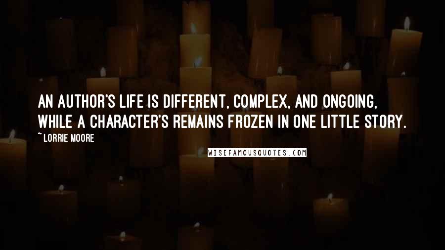 Lorrie Moore Quotes: An author's life is different, complex, and ongoing, while a character's remains frozen in one little story.