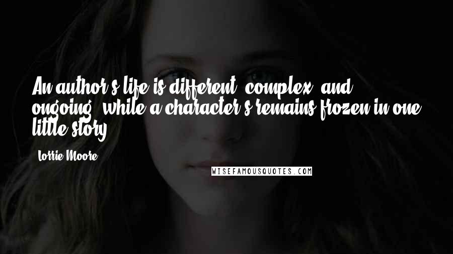 Lorrie Moore Quotes: An author's life is different, complex, and ongoing, while a character's remains frozen in one little story.