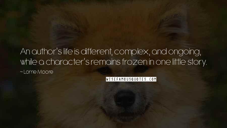 Lorrie Moore Quotes: An author's life is different, complex, and ongoing, while a character's remains frozen in one little story.