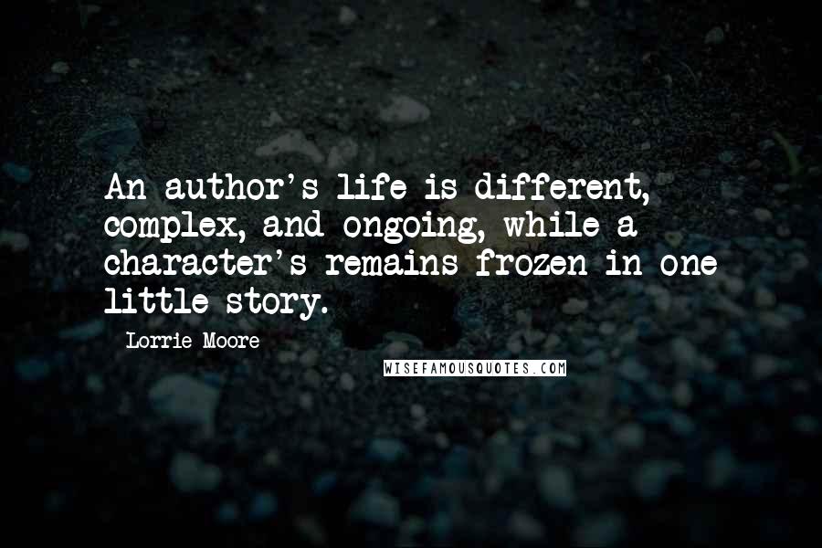 Lorrie Moore Quotes: An author's life is different, complex, and ongoing, while a character's remains frozen in one little story.