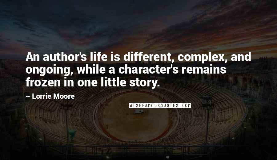 Lorrie Moore Quotes: An author's life is different, complex, and ongoing, while a character's remains frozen in one little story.