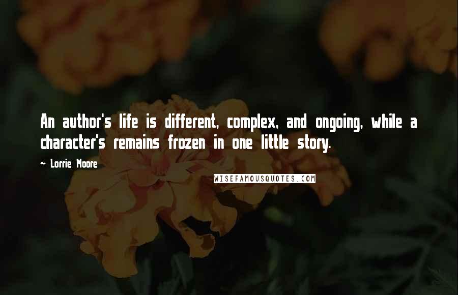 Lorrie Moore Quotes: An author's life is different, complex, and ongoing, while a character's remains frozen in one little story.