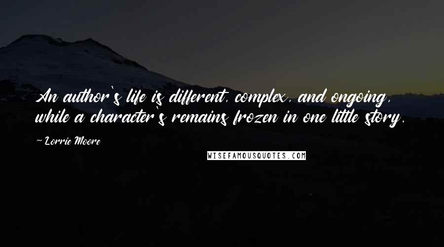 Lorrie Moore Quotes: An author's life is different, complex, and ongoing, while a character's remains frozen in one little story.