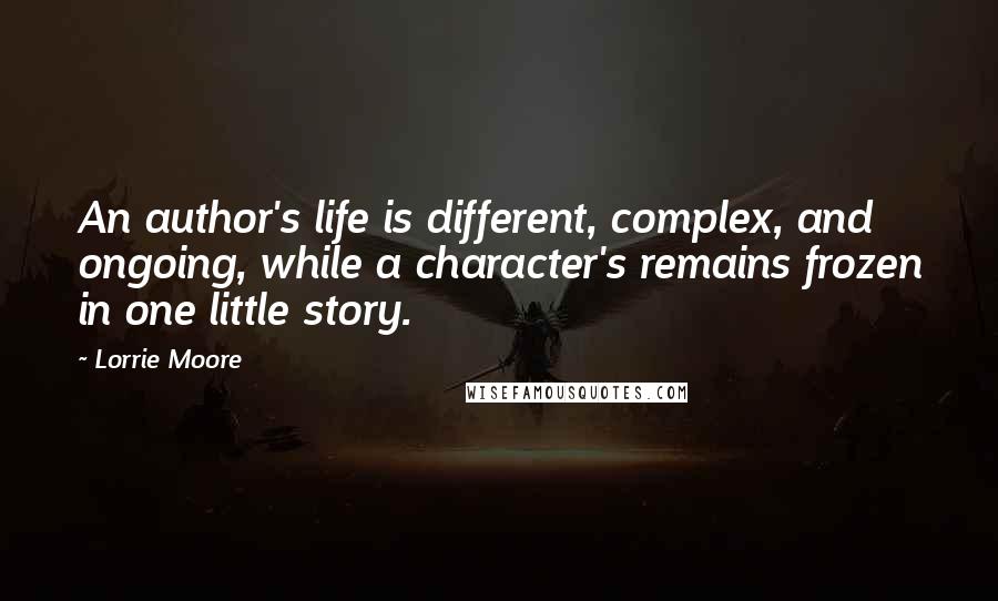 Lorrie Moore Quotes: An author's life is different, complex, and ongoing, while a character's remains frozen in one little story.